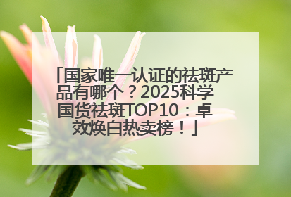 国家唯一认证的祛斑产品有哪个？2025科学国货祛斑TOP10：卓效焕白热卖榜！