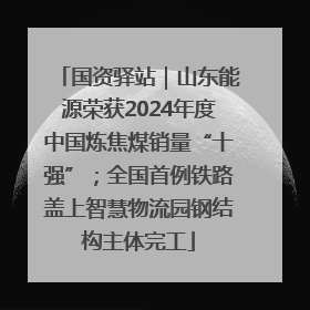 国资驿站｜山东能源荣获2024年度中国炼焦煤销量“十强”；全国首例铁路盖上智慧物流园钢结构主体完工