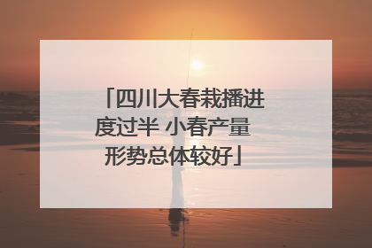 四川大春栽播进度过半 小春产量形势总体较好