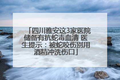 四川雅安这3家医院储备有抗蛇毒血清 医生提示：被蛇咬伤别用酒精冲洗伤口