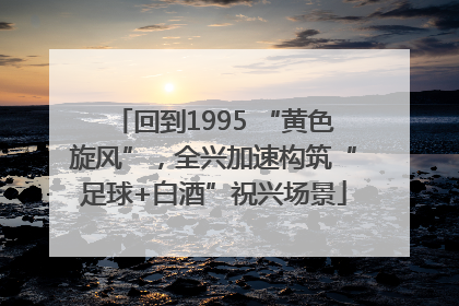 回到1995 “黄色旋风”，全兴加速构筑“足球+白酒”祝兴场景