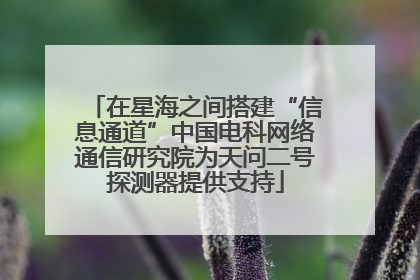 在星海之间搭建“信息通道”中国电科网络通信研究院为天问二号探测器提供支持