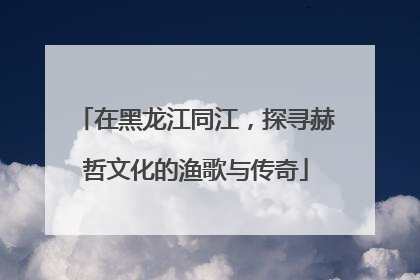 在黑龙江同江，探寻赫哲文化的渔歌与传奇