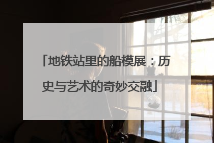 地铁站里的船模展：历史与艺术的奇妙交融