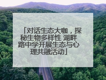 对话生态大咖，探秘生物多样性 湖畔路中学开展生态与心理共融活动