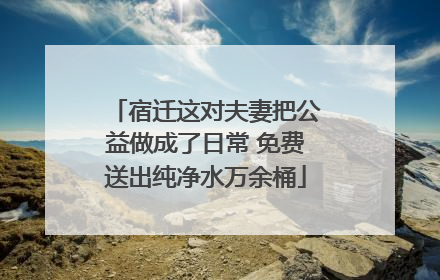 宿迁这对夫妻把公益做成了日常 免费送出纯净水万余桶