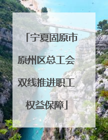 宁夏固原市原州区总工会双线推进职工权益保障