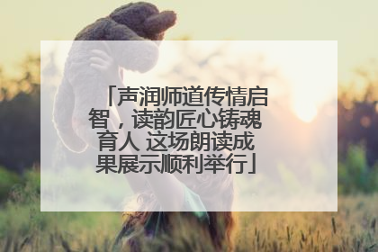 声润师道传情启智，读韵匠心铸魂育人 这场朗读成果展示顺利举行