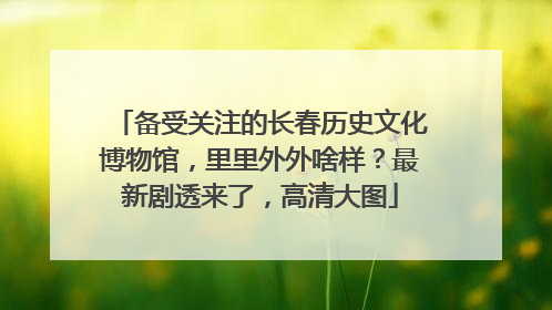 备受关注的长春历史文化博物馆，里里外外啥样？最新剧透来了，高清大图