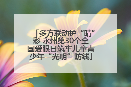 多方联动护“睛”彩 永州第30个全国爱眼日筑牢儿童青少年“光明”防线