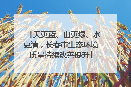 天更蓝、山更绿、水更清，长春市生态环境质量持续改善提升
