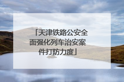 天津铁路公安全面强化列车治安案件打防力度