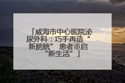 威海市中心医院泌尿外科：巧手再造“新膀胱” 患者重启“新生活”