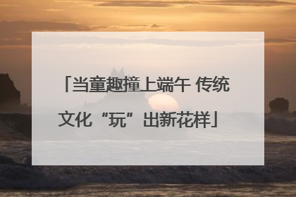 当童趣撞上端午 传统文化“玩”出新花样