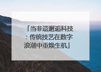 当非遗邂逅科技：传统技艺在数字浪潮中重焕生机