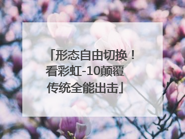 形态自由切换！看彩虹-10颠覆传统全能出击