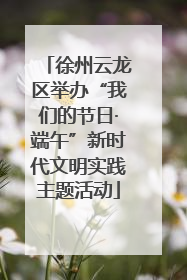 徐州云龙区举办“我们的节日·端午”新时代文明实践主题活动
