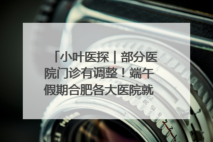 小叶医探｜部分医院门诊有调整！端午假期合肥各大医院就诊指南来了