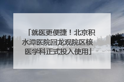 就医更便捷！北京积水潭医院回龙观院区核医学科正式投入使用