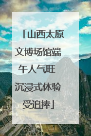 山西太原文博场馆端午人气旺 沉浸式体验受追捧