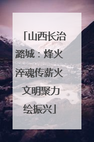 山西长治潞城：烽火淬魂传薪火 文明聚力绘振兴