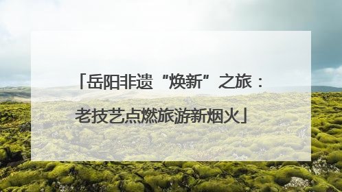 岳阳非遗“焕新”之旅：老技艺点燃旅游新烟火
