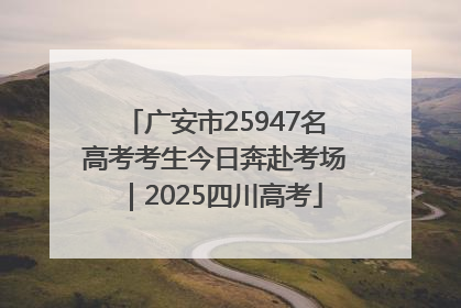 广安市25947名高考考生今日奔赴考场｜2025四川高考
