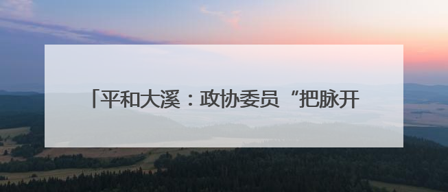 平和大溪：政协委员“把脉开方”激活农文旅融合新引擎