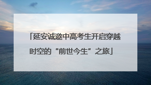 延安诚邀中高考生开启穿越时空的“前世今生”之旅