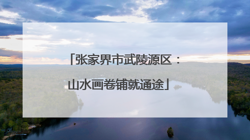 张家界市武陵源区：山水画卷铺就通途