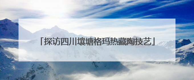 探访四川壤塘格玛热藏陶技艺