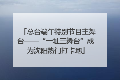 总台端午特别节目主舞台——“一址三舞台”成为沈阳热门打卡地