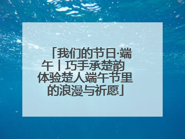 我们的节日·端午丨巧手承楚韵 体验楚人端午节里的浪漫与祈愿