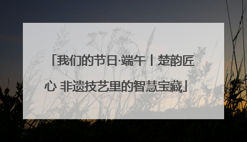 我们的节日·端午丨楚韵匠心 非遗技艺里的智慧宝藏