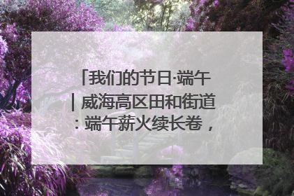 我们的节日·端午｜威海高区田和街道：端午薪火续长卷，邻里馨香聚暖流