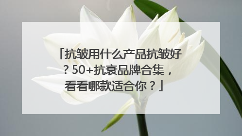 抗皱用什么产品抗皱好？50+抗衰品牌合集，看看哪款适合你？