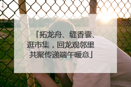 拓龙舟、缝香囊、逛市集，回龙观邻里共聚传递端午暖意