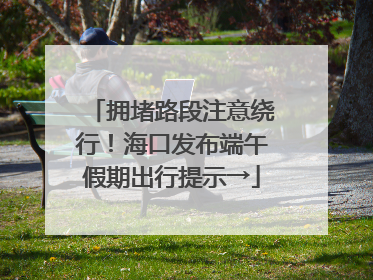 拥堵路段注意绕行！海口发布端午假期出行提示→