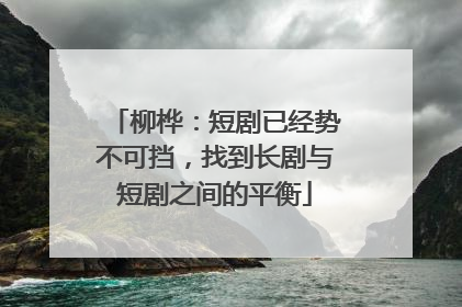 柳桦：短剧已经势不可挡，找到长剧与短剧之间的平衡