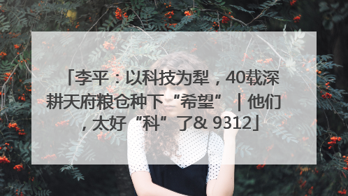 李平：以科技为犁，40载深耕天府粮仓种下“希望”｜他们，太好“科”了& 9312
