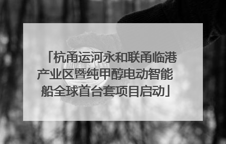 杭甬运河永和联甬临港产业区暨纯甲醇电动智能船全球首台套项目启动