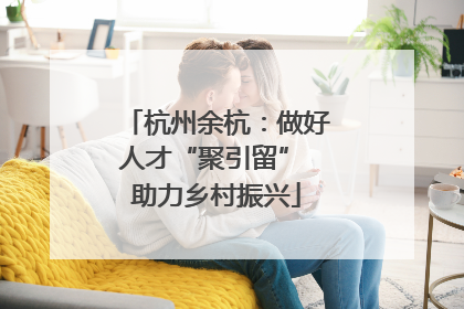杭州余杭：做好人才“聚引留” 助力乡村振兴