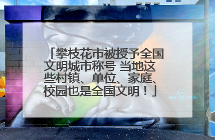 攀枝花市被授予全国文明城市称号 当地这些村镇、单位、家庭、校园也是全国文明！