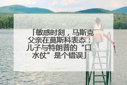 敏感时刻，马斯克父亲在莫斯科表态：儿子与特朗普的“口水仗”是个错误