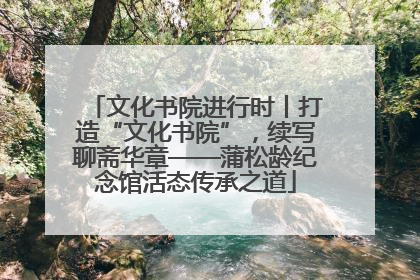 文化书院进行时丨打造“文化书院”，续写聊斋华章——蒲松龄纪念馆活态传承之道