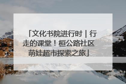 文化书院进行时｜行走的课堂！桓公路社区萌娃超市探索之旅
