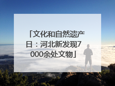 文化和自然遗产日：河北新发现7000余处文物