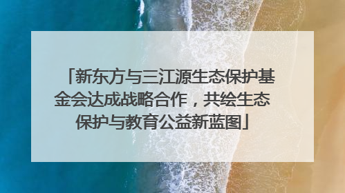 新东方与三江源生态保护基金会达成战略合作，共绘生态保护与教育公益新蓝图