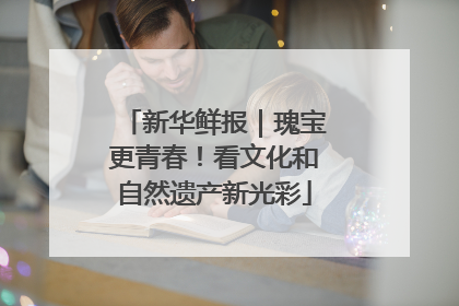 新华鲜报｜瑰宝更青春！看文化和自然遗产新光彩