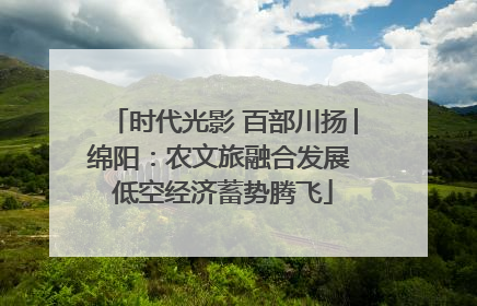 时代光影 百部川扬│绵阳：农文旅融合发展 低空经济蓄势腾飞